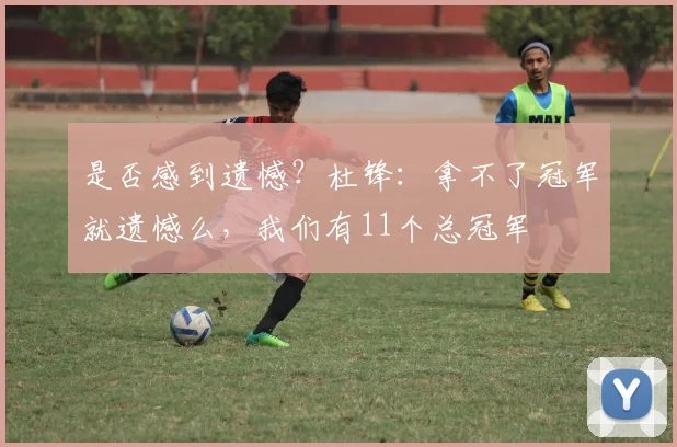 是否感到遗憾？杜锋：拿不了冠军就遗憾么，我们有11个总冠军