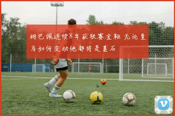 姆巴佩连续8年获联赛金靴 无论皇马如何变动他都将是基石