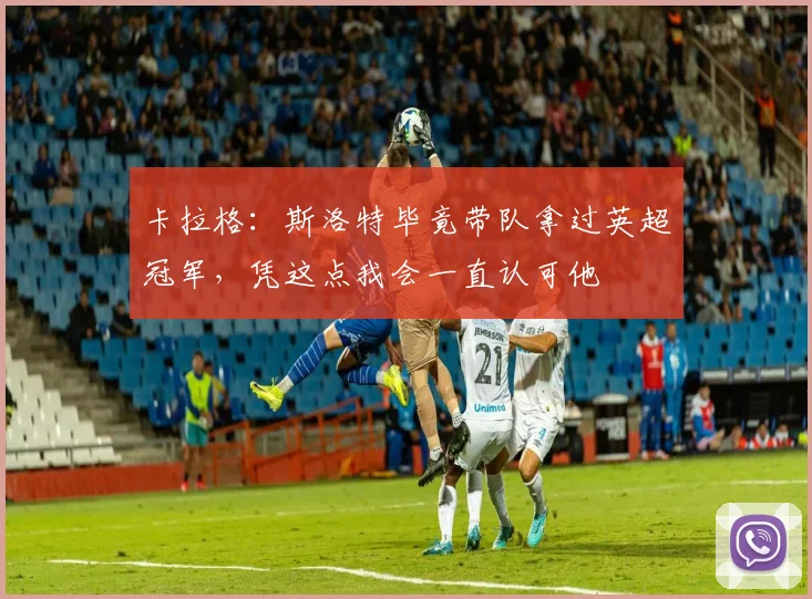卡拉格：斯洛特毕竟带队拿过英超冠军，凭这点我会一直认可他