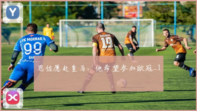 恩佐愿赴皇马，他希望参加欧冠_1