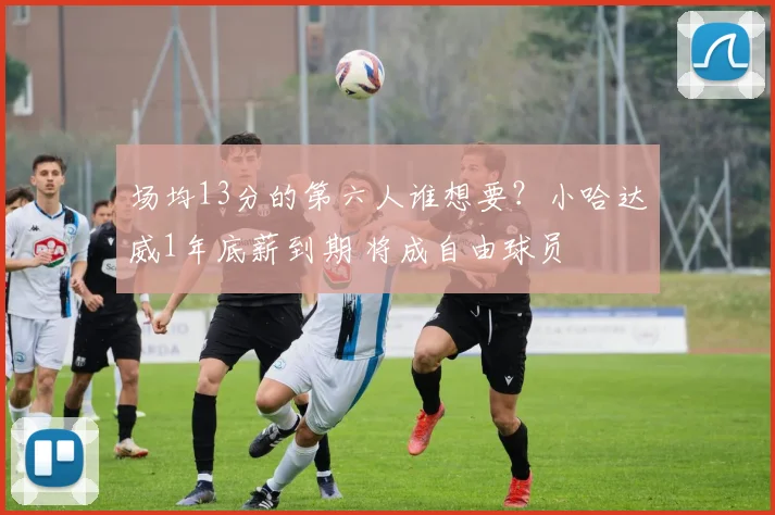 场均13分的第六人谁想要？小哈达威1年底薪到期 将成自由球员