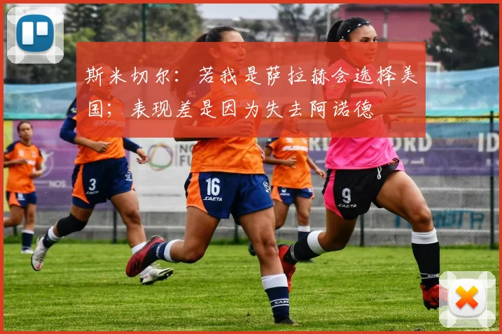 斯米切尔：若我是萨拉赫会选择美国；表现差是因为失去阿诺德