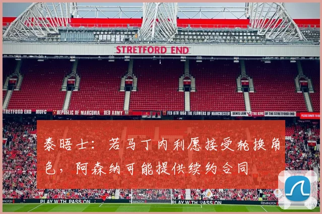 泰晤士：若马丁内利愿接受轮换角色，阿森纳可能提供续约合同